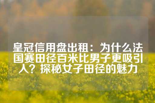 皇冠信用盘出租：为什么法国赛田径百米比男子更吸引人？探秘女子田径的魅力-第1张图片-皇冠信用盘出租